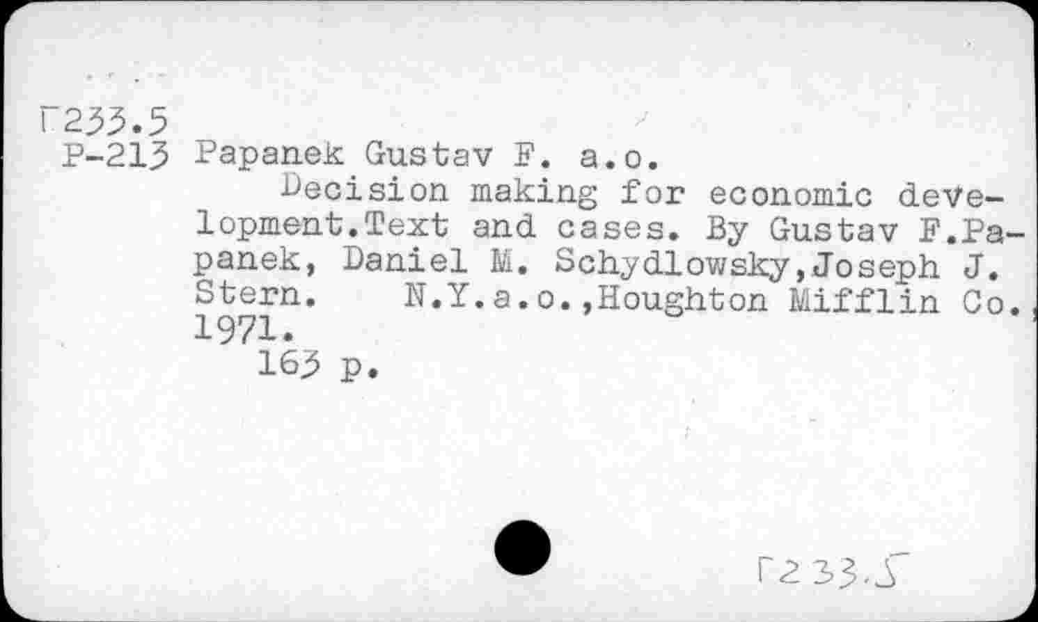 ﻿N233.5
P-213 Papanek Gustav P. a.o.
Decision making for economic development.Text and cases. By Gustav F.Pa panek, Daniel M. Schydlowsky,Joseph J. Stern. N.Y.a.o.,Houghton Mifflin Co 1971.
163 p.